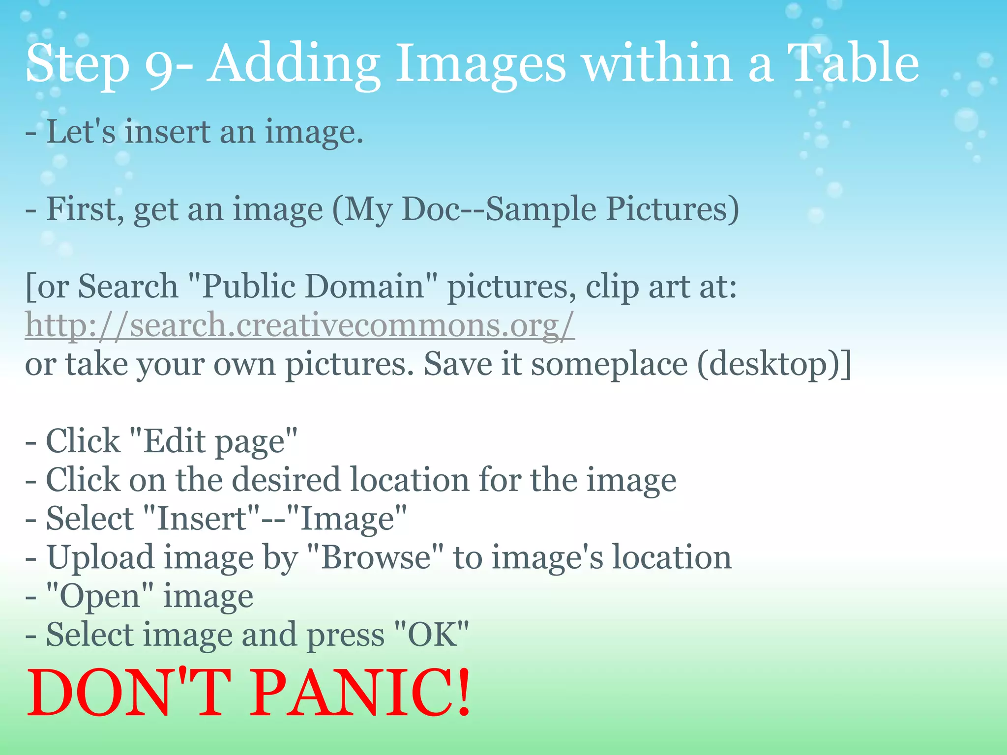 Step 9- Adding Images within a Table - Let's insert an image.   - First, get an image (My Doc--Sample Pictures) [or Search &quot;Public Domain&quot; pictures, clip art at: http://search.creativecommons.org/ or take your own pictures. Save it someplace (desktop)] - Click &quot;Edit page&quot; - Click on the desired location for the image - Select &quot;Insert&quot;--&quot;Image&quot; - Upload image by &quot;Browse&quot; to image's location - &quot;Open&quot; image - Select image and press &quot;OK&quot; DON'T PANIC! 