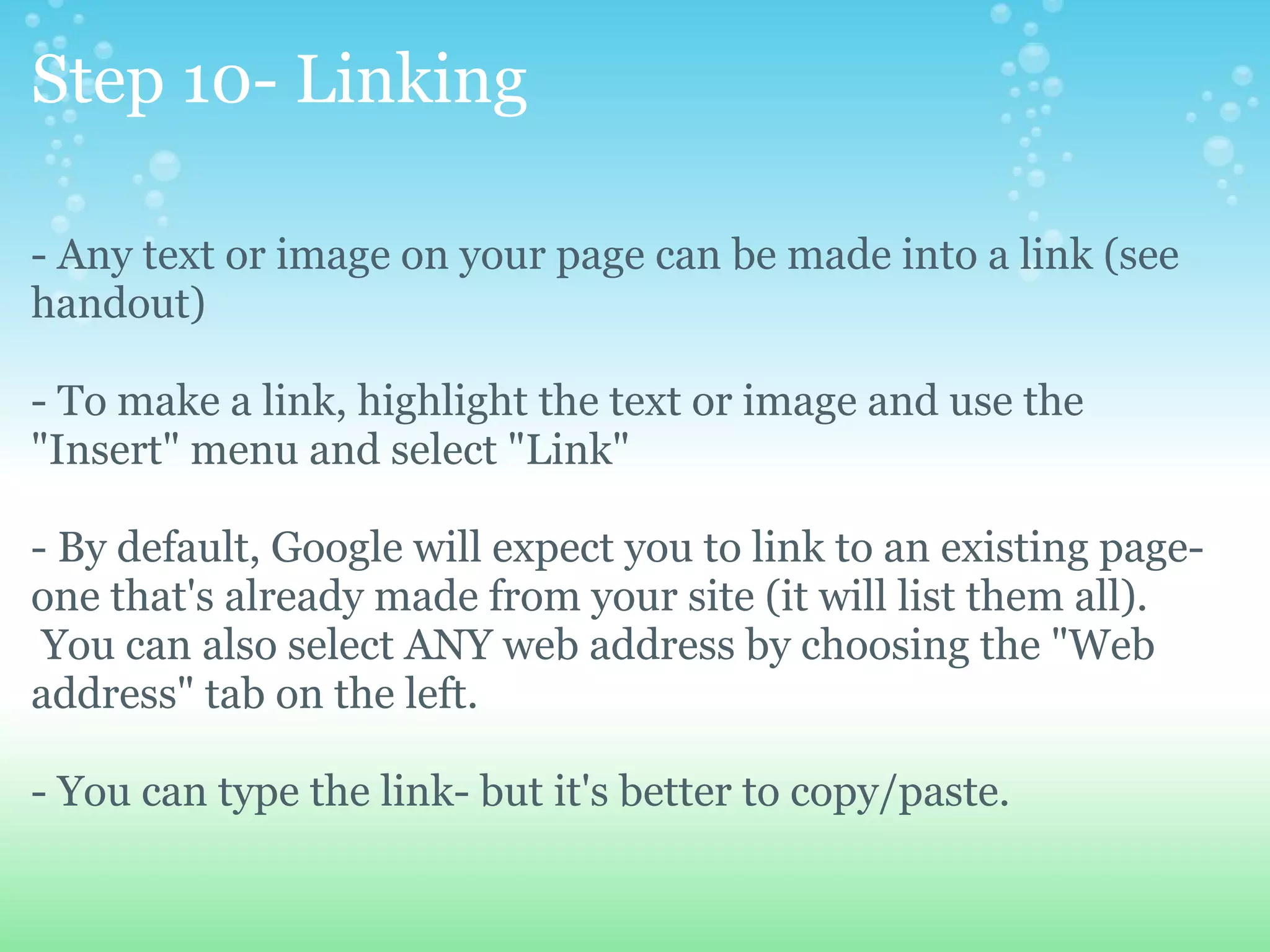 Step 10- Linking - Any text or image on your page can be made into a link (see handout) - To make a link, highlight the text or image and use the &quot;Insert&quot; menu and select &quot;Link&quot; - By default, Google will expect you to link to an existing page- one that's already made from your site (it will list them all).  You can also select ANY web address by choosing the &quot;Web address&quot; tab on the left.   - You can type the link- but it's better to copy/paste. 