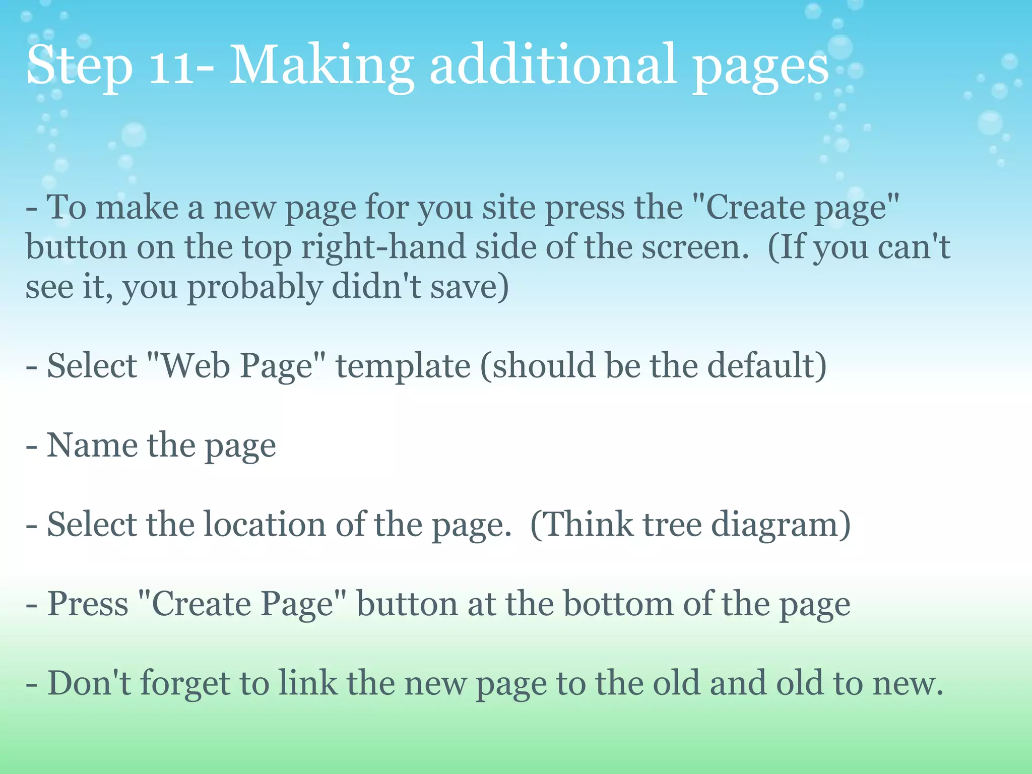 Step 11- Making additional pages - To make a new page for you site press the &quot;Create page&quot; button on the top right-hand side of the screen.  (If you can't see it, you probably didn't save) - Select &quot;Web Page&quot; template (should be the default) - Name the page - Select the location of the page.  (Think tree diagram) - Press &quot;Create Page&quot; button at the bottom of the page - Don't forget to link the new page to the old and old to new. 