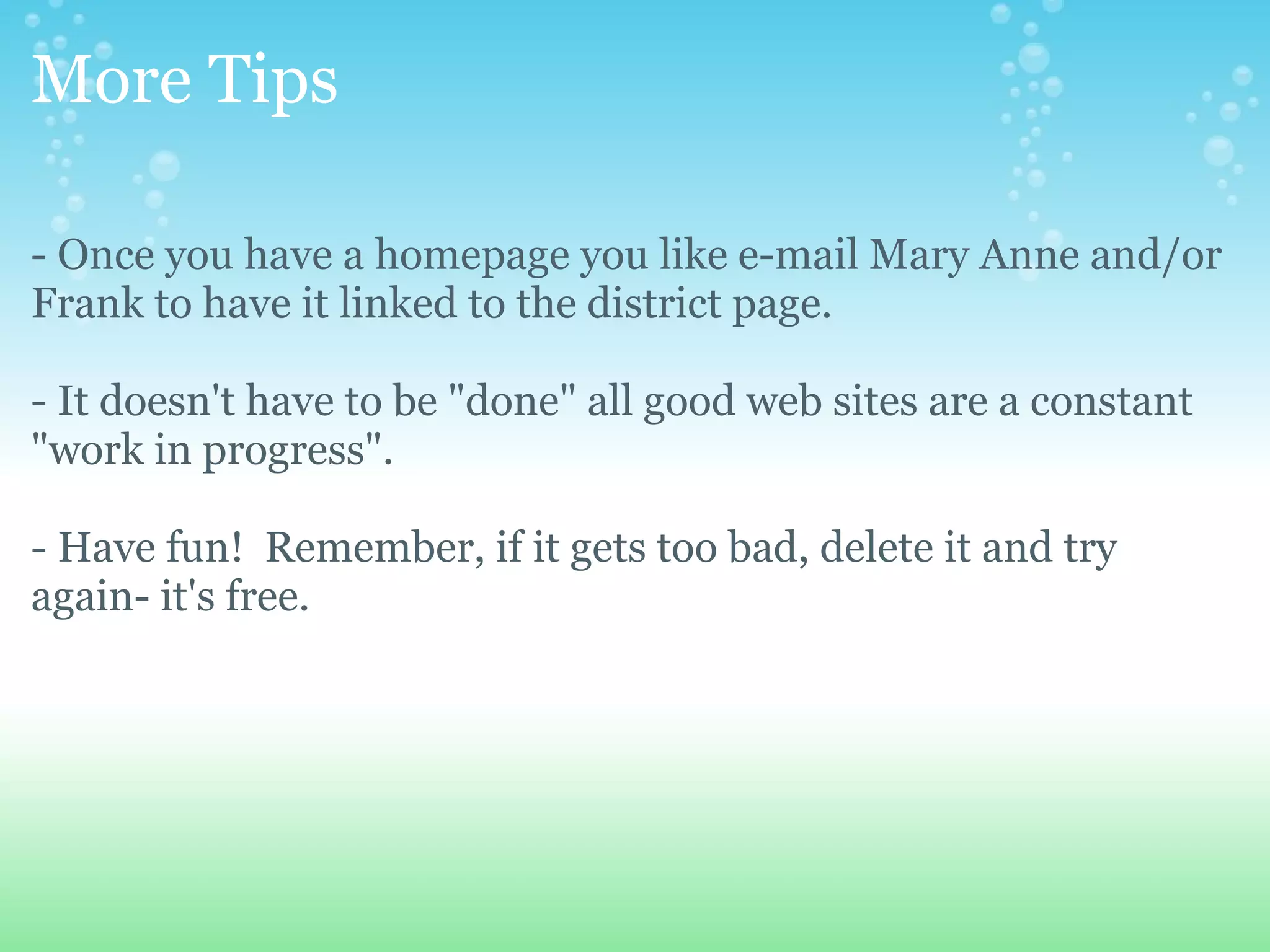 More Tips - Once you have a homepage you like e-mail Mary Anne and/or Frank to have it linked to the district page. - It doesn't have to be &quot;done&quot; all good web sites are a constant &quot;work in progress&quot;. - Have fun!  Remember, if it gets too bad, delete it and try again- it's free. 