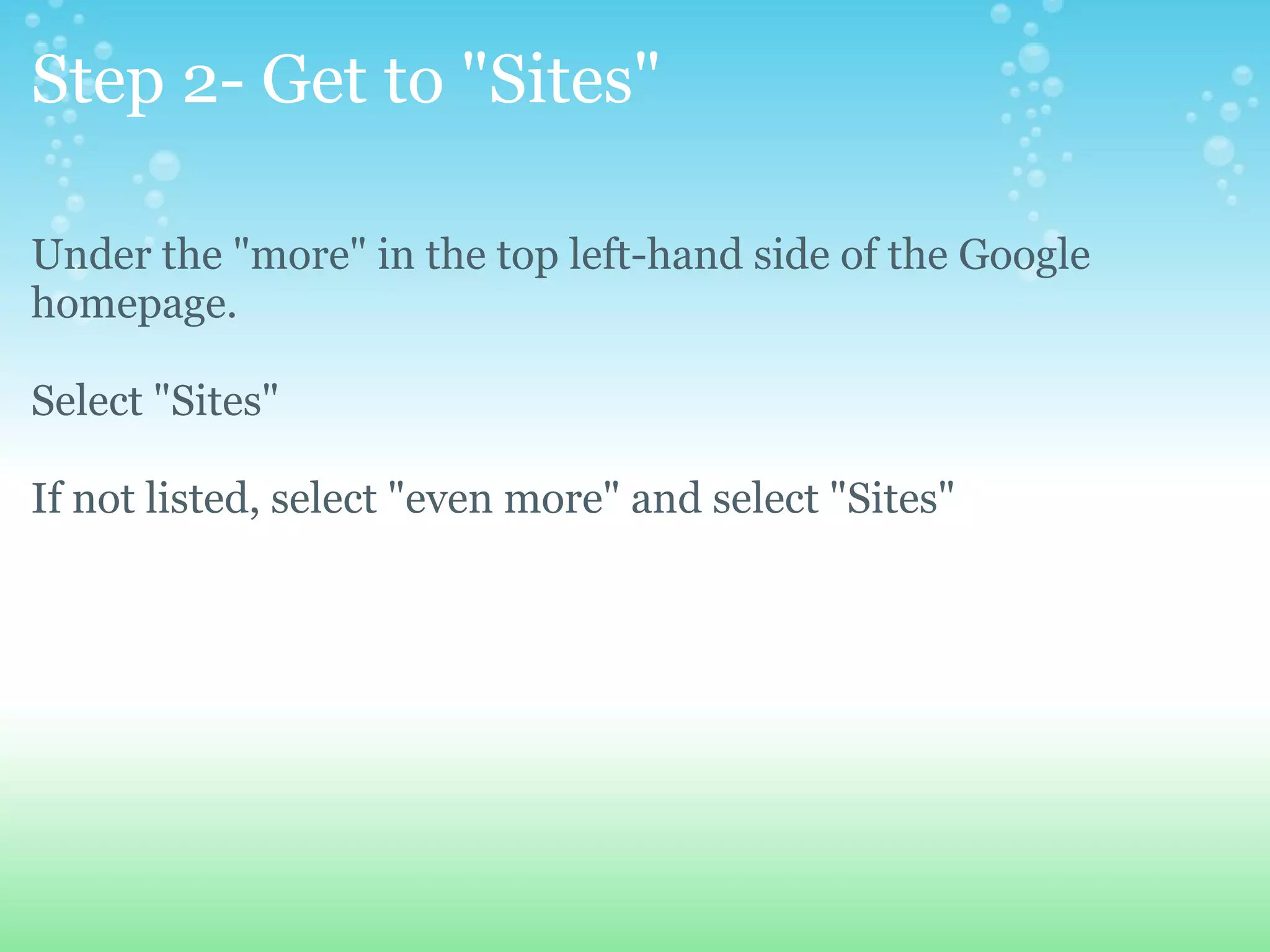 Step 2- Get to &quot;Sites&quot; Under the &quot;more&quot; in the top left-hand side of the Google homepage. Select &quot;Sites&quot; If not listed, select &quot;even more&quot; and select &quot;Sites&quot; 