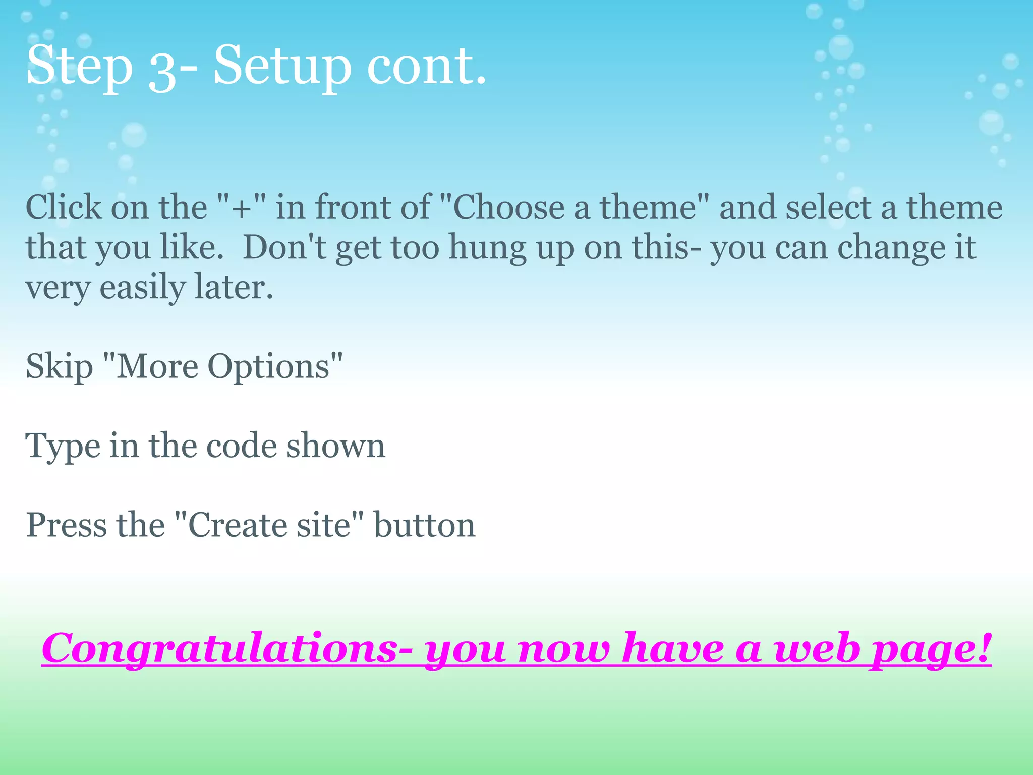 Step 3- Setup cont. Click on the &quot;+&quot; in front of &quot;Choose a theme&quot; and select a theme that you like.  Don't get too hung up on this- you can change it very easily later. Skip &quot;More Options&quot; Type in the code shown Press the &quot;Create site&quot; button Congratulations- you now have a web page! 