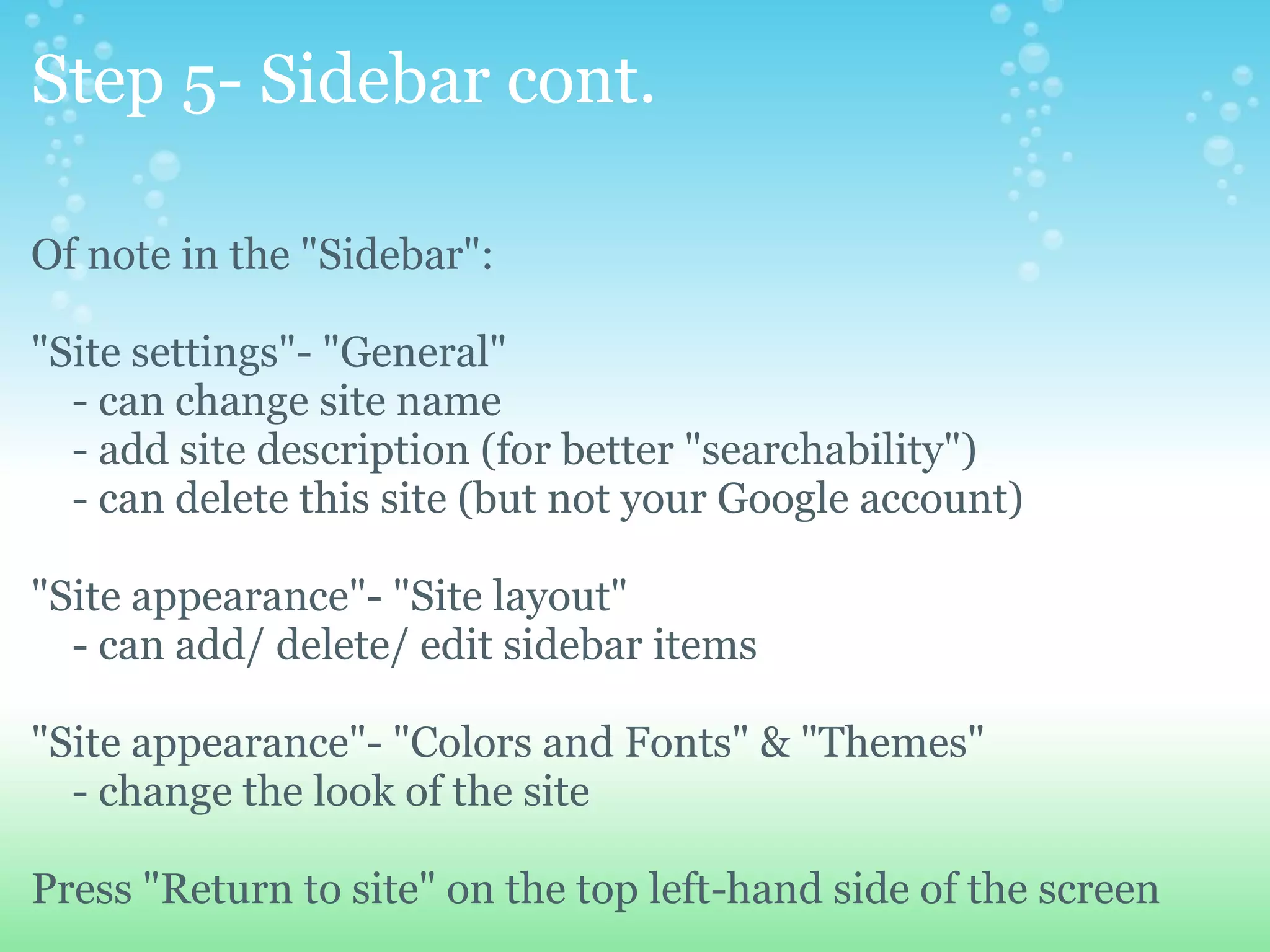 Step 5- Sidebar cont. Of note in the &quot;Sidebar&quot;: &quot;Site settings&quot;- &quot;General&quot;       - can change site name      - add site description (for better &quot;searchability&quot;)      - can delete this site (but not your Google account) &quot;Site appearance&quot;- &quot;Site layout&quot;      - can add/ delete/ edit sidebar items &quot;Site appearance&quot;- &quot;Colors and Fonts&quot; & &quot;Themes&quot;      - change the look of the site Press &quot;Return to site&quot; on the top left-hand side of the screen 