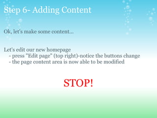 Step 6- Adding Content Ok, let's make some content... Let's edit our new homepage      - press &quot;Edit page&quot; (top right)-notice the buttons change      - the page content area is now able to be modified      STOP! 