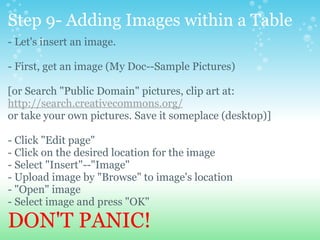 Step 9- Adding Images within a Table - Let's insert an image.   - First, get an image (My Doc--Sample Pictures) [or Search &quot;Public Domain&quot; pictures, clip art at: http://search.creativecommons.org/ or take your own pictures. Save it someplace (desktop)] - Click &quot;Edit page&quot; - Click on the desired location for the image - Select &quot;Insert&quot;--&quot;Image&quot; - Upload image by &quot;Browse&quot; to image's location - &quot;Open&quot; image - Select image and press &quot;OK&quot; DON'T PANIC! 