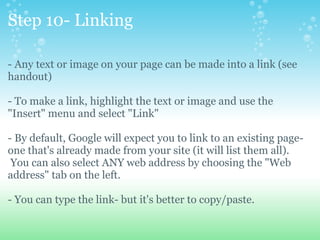 Step 10- Linking - Any text or image on your page can be made into a link (see handout) - To make a link, highlight the text or image and use the &quot;Insert&quot; menu and select &quot;Link&quot; - By default, Google will expect you to link to an existing page- one that's already made from your site (it will list them all).  You can also select ANY web address by choosing the &quot;Web address&quot; tab on the left.   - You can type the link- but it's better to copy/paste. 