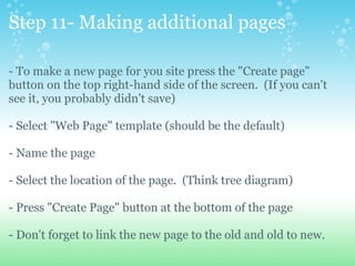 Step 11- Making additional pages - To make a new page for you site press the &quot;Create page&quot; button on the top right-hand side of the screen.  (If you can't see it, you probably didn't save) - Select &quot;Web Page&quot; template (should be the default) - Name the page - Select the location of the page.  (Think tree diagram) - Press &quot;Create Page&quot; button at the bottom of the page - Don't forget to link the new page to the old and old to new. 