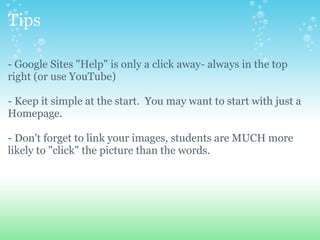 Tips - Google Sites &quot;Help&quot; is only a click away- always in the top right (or use YouTube) - Keep it simple at the start.  You may want to start with just a Homepage. - Don't forget to link your images, students are MUCH more likely to &quot;click&quot; the picture than the words. 