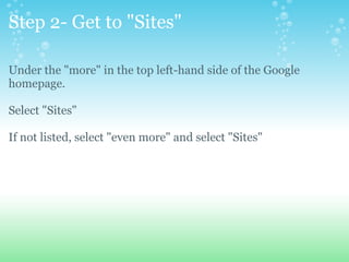 Step 2- Get to &quot;Sites&quot; Under the &quot;more&quot; in the top left-hand side of the Google homepage. Select &quot;Sites&quot; If not listed, select &quot;even more&quot; and select &quot;Sites&quot; 