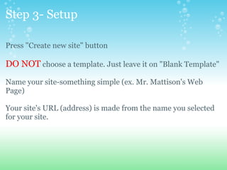 Step 3- Setup Press &quot;Create new site&quot; button DO NOT  choose a template. Just leave it on &quot;Blank Template&quot; Name your site-something simple (ex. Mr. Mattison's Web Page) Your site's URL (address) is made from the name you selected for your site. 