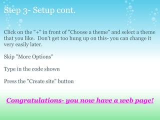 Step 3- Setup cont. Click on the &quot;+&quot; in front of &quot;Choose a theme&quot; and select a theme that you like.  Don't get too hung up on this- you can change it very easily later. Skip &quot;More Options&quot; Type in the code shown Press the &quot;Create site&quot; button Congratulations- you now have a web page! 