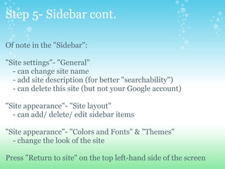 Step 5- Sidebar cont. Of note in the &quot;Sidebar&quot;: &quot;Site settings&quot;- &quot;General&quot;       - can change site name      - add site description (for better &quot;searchability&quot;)      - can delete this site (but not your Google account) &quot;Site appearance&quot;- &quot;Site layout&quot;      - can add/ delete/ edit sidebar items &quot;Site appearance&quot;- &quot;Colors and Fonts&quot; & &quot;Themes&quot;      - change the look of the site Press &quot;Return to site&quot; on the top left-hand side of the screen 