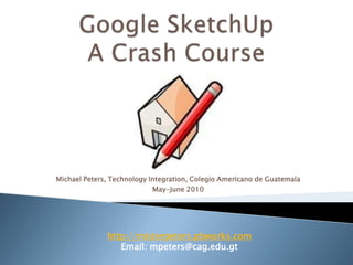 Google SketchUp A Crash Course Michael Peters, Technology Integration, Colegio Americano de Guatemala May-June 2010 http://misterpeters.pbworks.com Email: mpeters@cag.edu.gt 