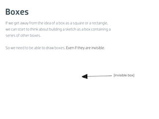 Boxes
If we get away from the idea of a box as a square or a rectangle,
we can start to think about building a sketch as a box containing a
series of other boxes.


So we need to be able to draw boxes. Even if they are invisible.




                                                                      [invisible box]
 