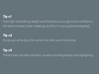 Tip #1
Start light and build up weight and thickness as you get more conﬁdent in
the idea (mistakes/over-drawings are ﬁne, it’s not a polished drawing)


Tip #2
Do all your verticals at the same time, then your horizontals


Tip #3
Thicker lines can hide mistakes, as well as lending weight and highlighting
 