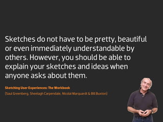 Sketches do not have to be pretty, beautiful
or even immediately understandable by
others. However, you should be able to
explain your sketches and ideas when
anyone asks about them.
Sketching User Experiences: The Workbook
(Saul Greenberg, Sheelagh Carpendale, Nicolai Marquardt & Bill Buxton)
 