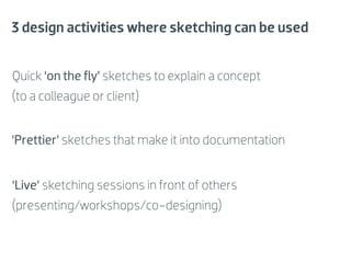 3 design activities where sketching can be used


Quick ‘on the ﬂy’ sketches to explain a concept
(to a colleague or client)


‘Prettier’ sketches that make it into documentation


‘Live’ sketching sessions in front of others
(presenting/workshops/co-designing)
 