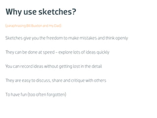 Why use sketches?
(paraphrasing Bill Buxton and my Dad)


Sketches give you the freedom to make mistakes and think openly


They can be done at speed - explore lots of ideas quickly


You can record ideas without getting lost in the detail


They are easy to discuss, share and critique with others


To have fun (too often forgotten)
 