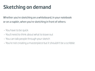 Sketching on demand
Whether you’re sketching on a whiteboard, in your notebook
or on a napkin, when you’re sketching in front of others:


- You have to be quick
- You’ll need to think about what to leave out
- You can talk people through your sketch
- You’re not creating a masterpiece but it shouldn’t be a scribble
 