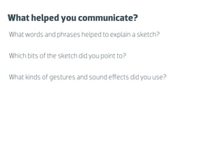 What helped you communicate?
What words and phrases helped to explain a sketch?

Which bits of the sketch did you point to?

What kinds of gestures and sound eﬀects did you use?
 