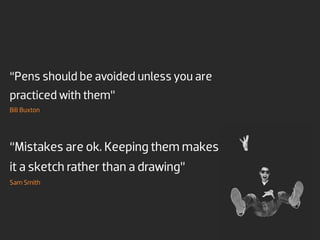 “Pens should be avoided unless you are
practiced with them”
Bill Buxton




“Mistakes are ok. Keeping them makes
it a sketch rather than a drawing”
Sam Smith
 