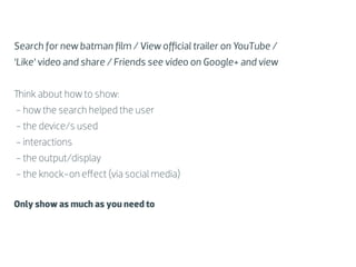 Search for new batman ﬁlm / View oﬃcial trailer on YouTube /
‘Like’ video and share / Friends see video on Google+ and view


Think about how to show:
- how the search helped the user
- the device/s used
- interactions
- the output/display
- the knock-on eﬀect (via social media)

Only show as much as you need to
 