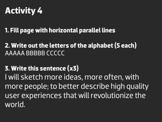 Activity 4

1. Fill page with horizontal parallel lines

2. Write out the letters of the alphabet (5 each)
AAAAA BBBBB CCCCC

3. Write this sentence (x3)
I will sketch more ideas, more often, with
more people; to better describe high quality
user experiences that will revolutionize the
world.
 