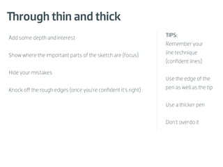 Through thin and thick
Add some depth and interest                                  TIPS:
                                                             Remember your

Show where the important parts of the sketch are (focus)     line technique
                                                             (conﬁdent lines)

Hide your mistakes
                                                             Use the edge of the

Knock oﬀ the rough edges (once you’re conﬁdent it’s right)   pen as well as the tip


                                                             Use a thicker pen


                                                             Don’t overdo it
 