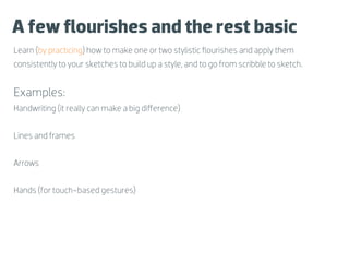 A few ﬂourishes and the rest basic
Learn (by practicing) how to make one or two stylistic ﬂourishes and apply them
consistently to your sketches to build up a style, and to go from scribble to sketch.


Examples:
Handwriting (it really can make a big diﬀerence)


Lines and frames


Arrows


Hands (for touch-based gestures)
 
