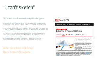 “I can’t sketch”
“If others can’t understand your design or

solution by looking at your messy sketches,

you’ve wasted your time... If you are unable to

sketch clearly (some people are just more

talented than the others), don’t sketch.”


Better Use of Paper in UX Design
Marcin Treder in UX magazine
 