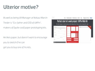 Ulterior motive?
As well as being UX Manager at Nokaut Marcin

Treder is “Co-father and CEO of UXPin”,

makers of (quite cool) paper prototyping kits.



He likes paper, but doesn’t want to encourage

you to sketch if he can

get you to buy one of his kits.
 