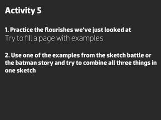 Activity 5

1. Practice the ﬂourishes we’ve just looked at
Try to ﬁll a page with examples

2. Use one of the examples from the sketch battle or
the batman story and try to combine all three things in
one sketch
 