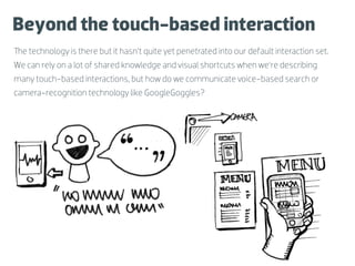 Beyond the touch-based interaction
The technology is there but it hasn’t quite yet penetrated into our default interaction set.
We can rely on a lot of shared knowledge and visual shortcuts when we’re describing
many touch-based interactions, but how do we communicate voice-based search or
camera-recognition technology like GoogleGoggles?



                    Sketch                                 Sketch
                  (voice input)                        (GoogleGoggles)
 