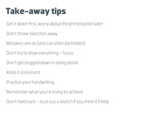 Take-away tips
Get it down ﬁrst, worry about the presentation later

Don’t throw sketches away

Mistakes are ok (and can often be hidden)

Don’t try to draw everything - focus

Don’t get bogged down in doing detail

Keep it consistent

Practice your handwriting

Remember what you’re trying to achieve

Don’t hold back - bust out a sketch if you think it’ll help
 
