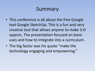 SummaryThis conference is all about the free Google tool Google SketchUp. This is a fun and very creative tool that allows anyone to make 3-D opjects. The presentation focused on basic uses and how to integrate into a curriculum.The big factor was his quote “make the technology engaging and empowering.” 