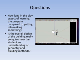 QuestionsHow long in the play aspect of learning the program compared to getting into making something?Is the overall design of the building really going to show the student an understanding of geometry and building methods?