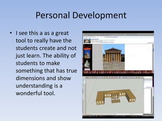 Personal DevelopmentI see this a as a great tool to really have the students create and not just learn. The ability of students to make something that has true dimensions and show understanding is a wonderful tool. 