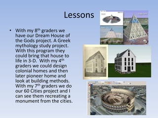 LessonsWith my 8th graders we have our Dream House of the Gods project. A Greek mythology study project. With this program they could bring that house to life in 3-D.  With my 4th graders we could design colonial homes and then later pioneer home and look at building methods. With my 7th graders we do our 60 Cities project and I can see them recreating a monument from the cities. 