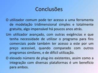Conclusões
O utilizador comum pode ter acesso a uma ferramenta
de modelação tridimensional simples e totalmente
gratuita, algo impensável há poucos anos atrás.
Um utilizador avançado, com outras exigências e que
tenha necessidade de utilizar o programa para fins
comerciais pode também ter acesso a este por um
preço acessível, quando comparado com outros
programas similares, e de difícil utilização.
O elevado número de plug-ins existentes, assim como a
integração com diversas plataformas é um benefício
para ambos.
 