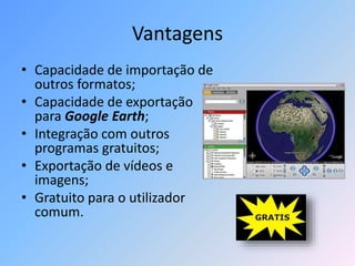 Vantagens
• Capacidade de importação de
outros formatos;
• Capacidade de exportação
para Google Earth;
• Integração com outros
programas gratuitos;
• Exportação de vídeos e
imagens;
• Gratuito para o utilizador
comum.
 