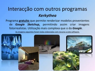 Interacção com outros programas
Kerkythea
Programa gratuito que permite renderizar modelos provenientes
de Google Sketchup, permitindo assim criar imagens
fotorrealistas. Utilização mais complexa que o da Google.
As imagens seguintes foram todas elaboradas com recurso a este software.
 