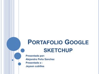 Portafolio Google sketchup Presentado por: Alejandro Peña Sanchez Presentado a : Jeyson cubillos 