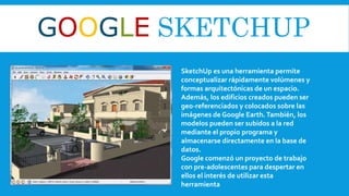 GOOGLE SKETCHUP
SketchUp es una herramienta permite
conceptualizar rápidamente volúmenes y
formas arquitectónicas de un espacio.
Además, los edificios creados pueden ser
geo-referenciados y colocados sobre las
imágenes de Google Earth.También, los
modelos pueden ser subidos a la red
mediante el propio programa y
almacenarse directamente en la base de
datos.
Google comenzó un proyecto de trabajo
con pre-adolescentes para despertar en
ellos el interés de utilizar esta
herramienta
 