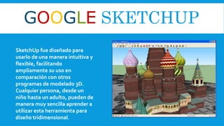 GOOGLE SKETCHUP
SketchUp fue diseñado para
usarlo de una manera intuitiva y
flexible, facilitando
ampliamente su uso en
comparación con otros
programas de modelado 3D.
Cualquier persona, desde un
niño hasta un adulto, pueden de
manera muy sencilla aprender a
utilizar esta herramienta para
diseño tridimensional.
 