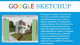 GOOGLE SKETCHUP
El programa también incluye en sus
recursos un tutorial en vídeo para ir
aprendiendo paso a paso cómo se
puede ir diseñando y modelando el
propio ambiente. Se recomienda a los
principiantes tener paciencia para
seguir las explicaciones del tutorial
(está disponible la versión en español).
Como una introducción, el tutorial
tiene una importancia básica para
comprender lo sencillo, práctico y
poderoso que en definitiva resulta ser
este programa.
 