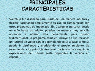 PRINCIPALES
CARACTERISTICAS
• Sketchup fue diseñado para usarlo de una manera intuitiva y
flexible, facilitando ampliamente su uso en comparación con
otros programas de modelado 3D. Cualquier persona, desde
un niño hasta un adulto, pueden de manera muy sencilla
aprender a utilizar esta herramienta para diseño
tridimensional. El programa también incluye en sus recursos
un tutorial en vídeo para ir aprendiendo paso a paso cómo se
puede ir diseñando y modelando el propio ambiente. Se
recomienda a los principiantes tener paciencia para seguir las
explicaciones del tutorial (está disponible la versión en
español).
 