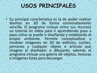 USOS PRINCIPALES
• Su principal característica es la de poder realizar
diseños en 3D de forma extremadamente
sencilla. El programa incluye entre sus recursos
un tutorial en vídeo para ir aprendiendo paso a
paso cómo se puede ir diseñando y modelando el
propio ambiente. Permite conceptualizar y
modelar imágenes en 3D de edificios, coches,
personas y cualquier objeto o artículo que
imagine el diseñador o dibujante, además el
programa incluye una galería de objetos, texturas
e imágenes listas para descargar.
 