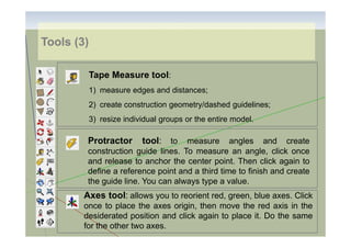Tools (3)
Tape Measure tool:
1) measure edges and distances;
2) create construction geometry/dashed guidelines;
3) resize individual groups or the entire model.

Protractor

tool: to

measure angles and create
construction guide lines. To measure an angle, click once
and release to anchor the center point. Then click again to
define a reference point and a third time to finish and create
the guide line. You can always type a value.

Axes tool: allows you to reorient red, green, blue axes. Click
once to place the axes origin, then move the red axis in the
desiderated position and click again to place it. Do the same
for the other two axes.

 