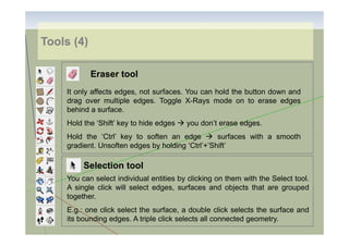 Tools (4)
Eraser tool
It only affects edges, not surfaces. You can hold the button down and
drag over multiple edges. Toggle X-Rays mode on to erase edges
behind a surface.
Hold the ‘Shift’ key to hide edges

you don’t erase edges.

Hold the ‘Ctrl’ key to soften an edge
surfaces with a smooth
gradient. Unsoften edges by holding ‘Ctrl’+’Shift’

Selection tool
You can select individual entities by clicking on them with the Select tool.
A single click will select edges, surfaces and objects that are grouped
together.
E.g.: one click select the surface, a double click selects the surface and
its bounding edges. A triple click selects all connected geometry.

 