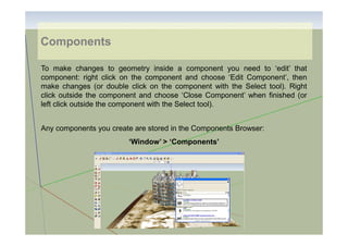 Components
To make changes to geometry inside a component you need to ‘edit’ that
component: right click on the component and choose ‘Edit Component’, then
make changes (or double click on the component with the Select tool). Right
click outside the component and choose ‘Close Component’ when finished (or
left click outside the component with the Select tool).
Any components you create are stored in the Components Browser:
‘Window’ > ‘Components’

 